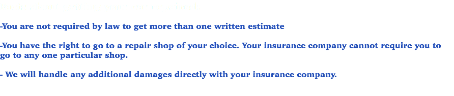 Facts about getting your car repaired: -You are not required by law to get more than one written estimate -You have the right to go to a repair shop of your choice. Your insurance company cannot require you to go to any one particular shop. - We will handle any additional damages directly with your insurance company. 
