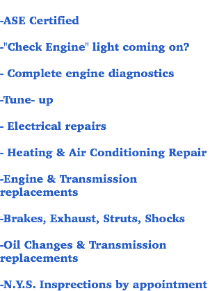 
-ASE Certified -"Check Engine" light coming on? - Complete engine diagnostics -Tune- up - Electrical repairs - Heating & Air Conditioning Repair -Engine & Transmission replacements -Brakes, Exhaust, Struts, Shocks -Oil Changes & Transmission replacements -N.Y.S. Insprections by appointment